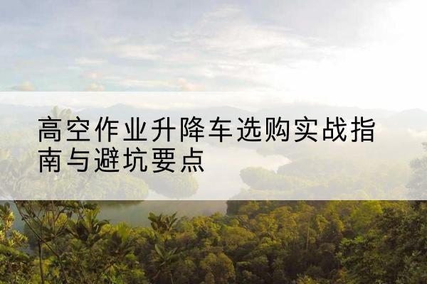 阿坝升降车怎么选-高空作业升降车选购实战指南与避坑要点