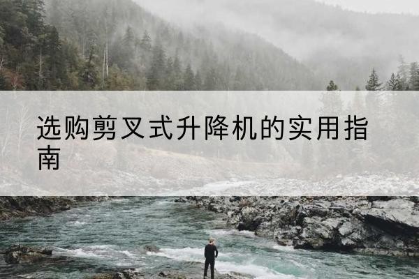 阿坝剪叉式升降机怎么选-选购剪叉式升降机的实用指南