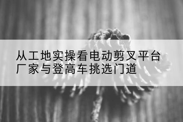 阿坝电动剪叉升降平台厂家-从工地实操看电动剪叉平台厂家与登高车挑选门道