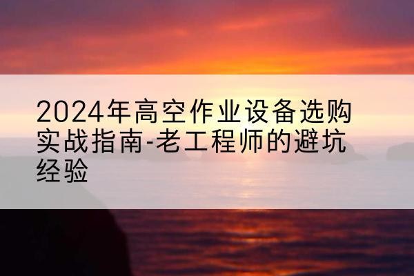 阿坝高空作业升降机厂家推荐-2024年高空作业设备选购实战指南-老工程师的避坑经验