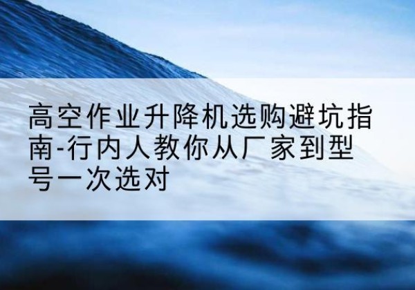 阿坝升降平台厂家-高空作业升降机选购避坑指南-行内人教你从厂家到型号一次选对
