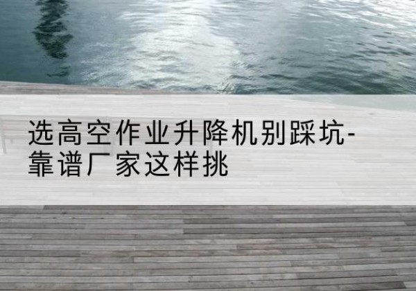 阿坝剪叉式升降机厂家-选高空作业升降机别踩坑-靠谱厂家这样挑