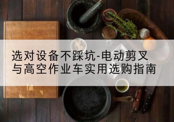 阿坝电动剪叉升降平台怎么选-选对设备不踩坑-电动剪叉与高空作业车实用选购指南
