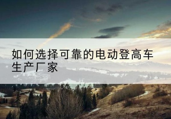 阿坝电动登高车厂家-如何选择可靠的电动登高车生产厂家