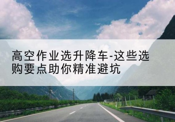 阿坝升降车厂家-高空作业选升降车-这些选购要点助你*避坑