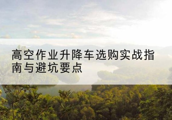 阿坝升降车怎么选-高空作业升降车选购实战指南与避坑要点