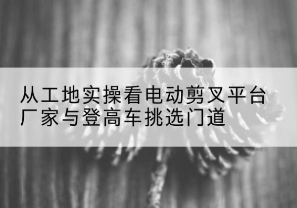 阿坝电动剪叉升降平台厂家-从工地实操看电动剪叉平台厂家与登高车挑选门道