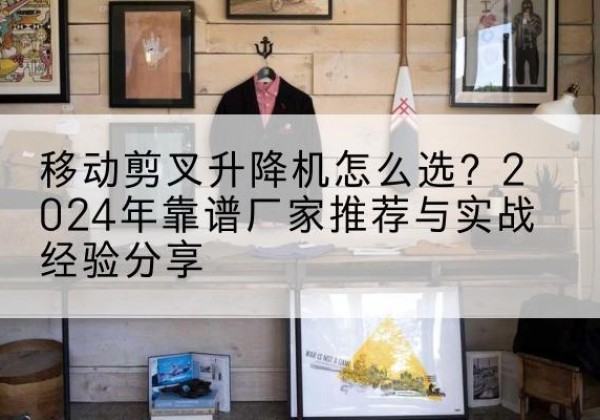 阿坝升降平台厂家推荐-移动剪叉升降机怎么选？2024年靠谱厂家推荐与实战经验分享