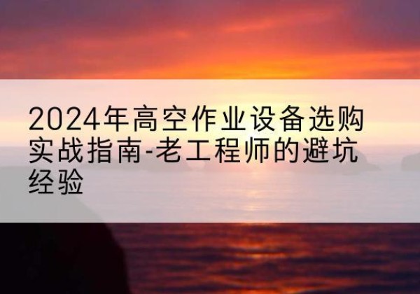 阿坝高空作业升降机厂家推荐-2024年高空作业设备选购实战指南-老工程师的避坑经验